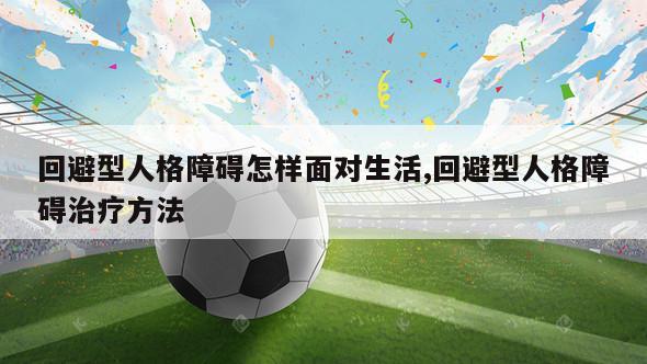 回避型人格障碍怎样面对生活,回避型人格障碍治疗方法