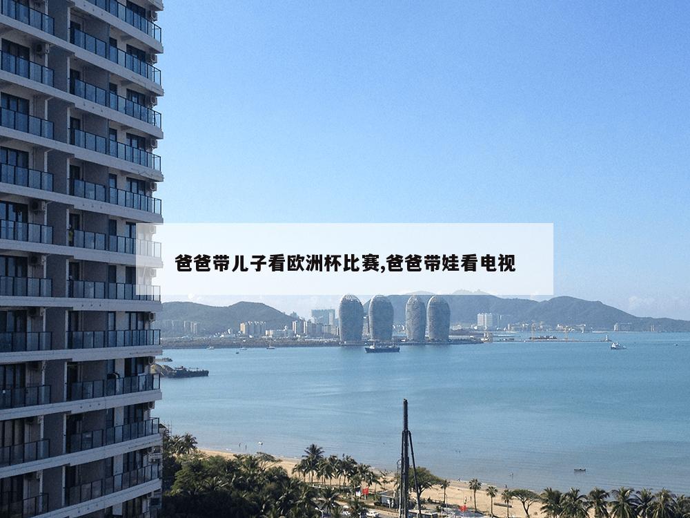 爸爸带儿子看欧洲杯比赛,爸爸带娃看电视