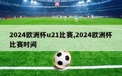 2024欧洲杯u21比赛,2024欧洲杯比赛时间