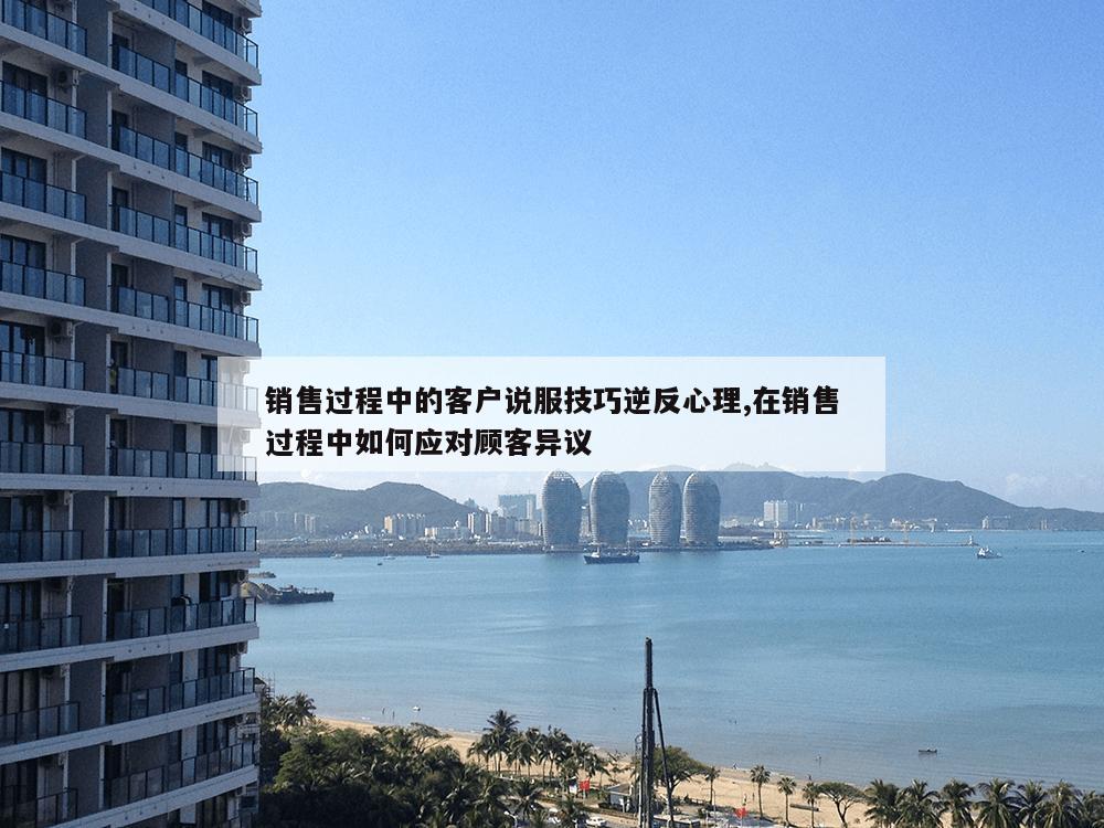 销售过程中的客户说服技巧逆反心理,在销售过程中如何应对顾客异议