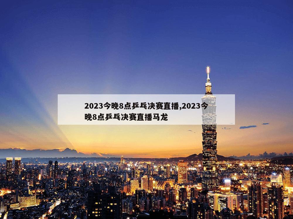 2023今晚8点乒乓决赛直播,2023今晚8点乒乓决赛直播马龙