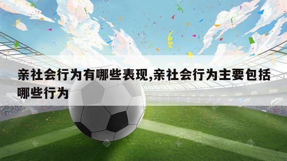 亲社会行为有哪些表现,亲社会行为主要包括哪些行为